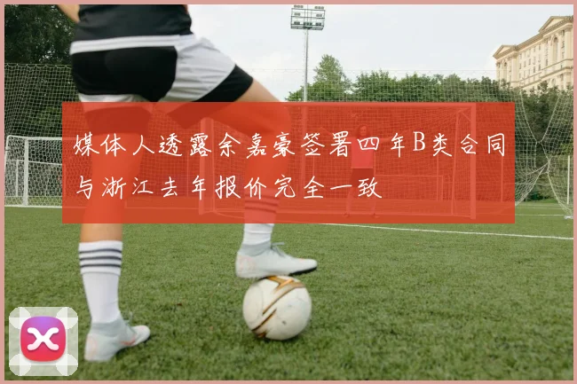 媒体人透露余嘉豪签署四年B类合同与浙江去年报价完全一致