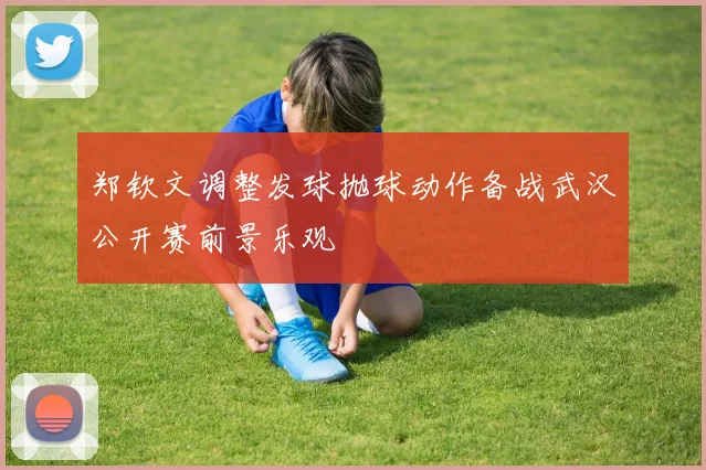 郑钦文调整发球抛球动作备战武汉公开赛前景乐观