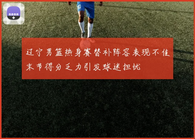 辽宁男篮热身赛替补阵容表现不佳末节得分乏力引发球迷担忧