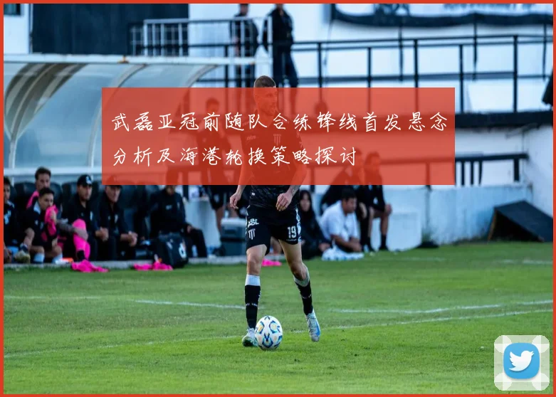 武磊亚冠前随队合练锋线首发悬念分析及海港轮换策略探讨