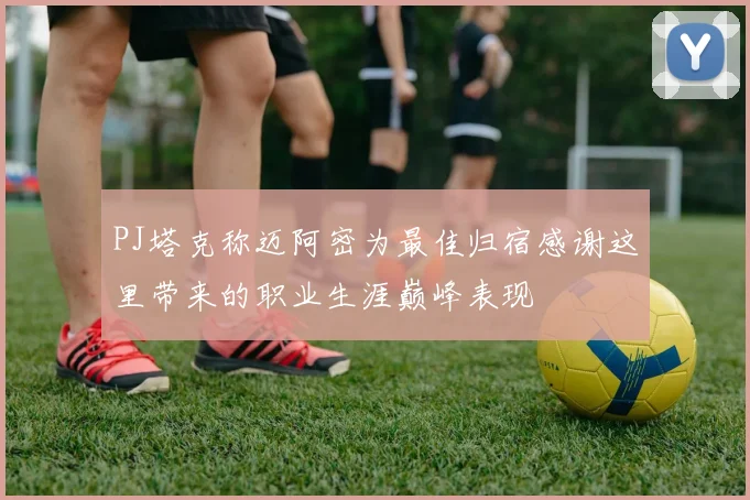 PJ塔克称迈阿密为最佳归宿感谢这里带来的职业生涯巅峰表现