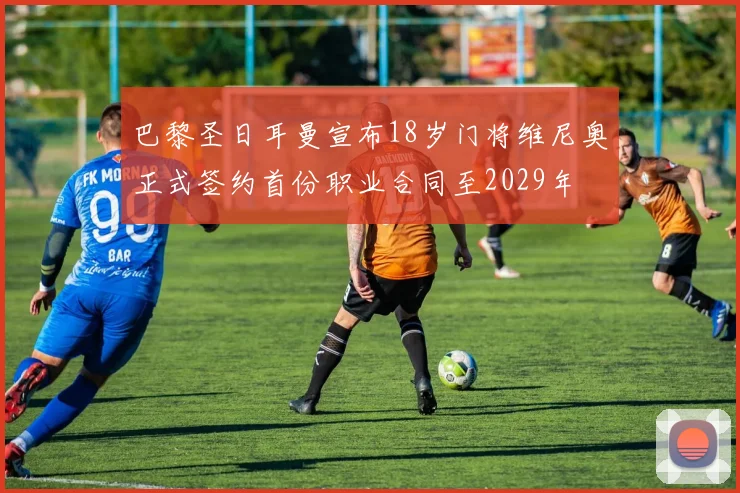 巴黎圣日耳曼宣布18岁门将维尼奥正式签约首份职业合同至2029年