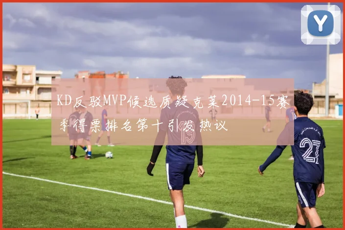 KD反驳MVP候选质疑克莱2014-15赛季得票排名第十引发热议
